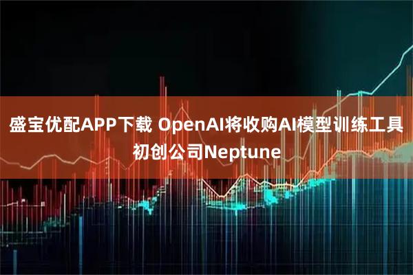 盛宝优配APP下载 OpenAI将收购AI模型训练工具初创公司Neptune
