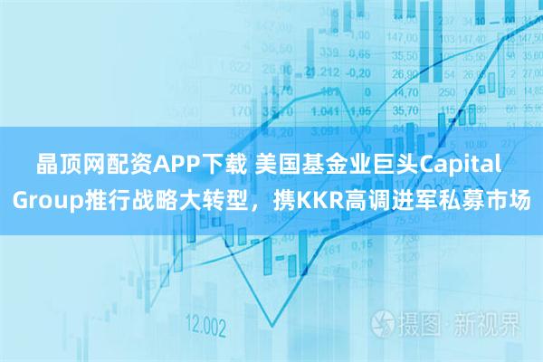 晶顶网配资APP下载 美国基金业巨头Capital Group推行战略大转型，携KKR高调进军私募市场