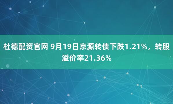 杜德配资官网 9月19日京源转债下跌1.21%，转股溢价率21.36%