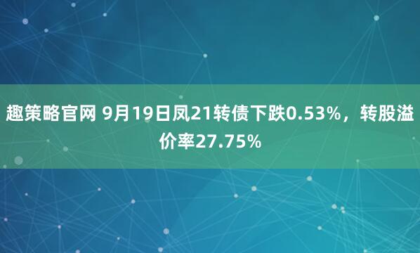 趣策略官网 9月19日凤21转债下跌0.53%，转股溢价率27.75%