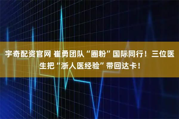 宇奇配资官网 崔勇团队“圈粉”国际同行！三位医生把“浙人医经验”带回达卡！
