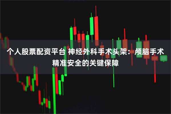 个人股票配资平台 神经外科手术头架：颅脑手术精准安全的关键保障