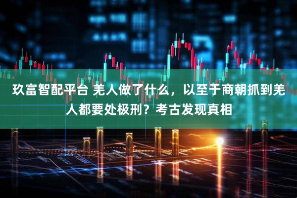 玖富智配平台 羌人做了什么，以至于商朝抓到羌人都要处极刑？考古发现真相