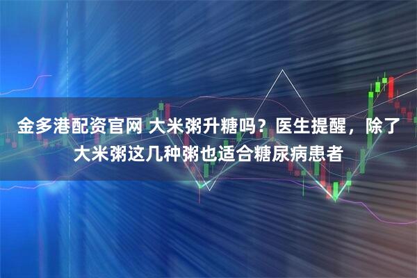 金多港配资官网 大米粥升糖吗？医生提醒，除了大米粥这几种粥也适合糖尿病患者