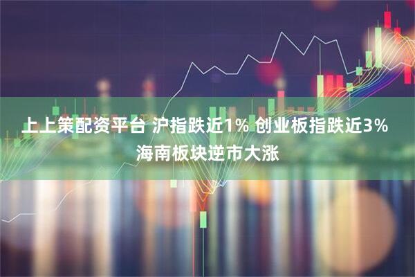 上上策配资平台 沪指跌近1% 创业板指跌近3% 海南板块逆市大涨