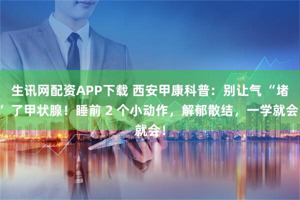 生讯网配资APP下载 西安甲康科普：别让气 “堵” 了甲状腺！睡前 2 个小动作，解郁散结，一学就会！