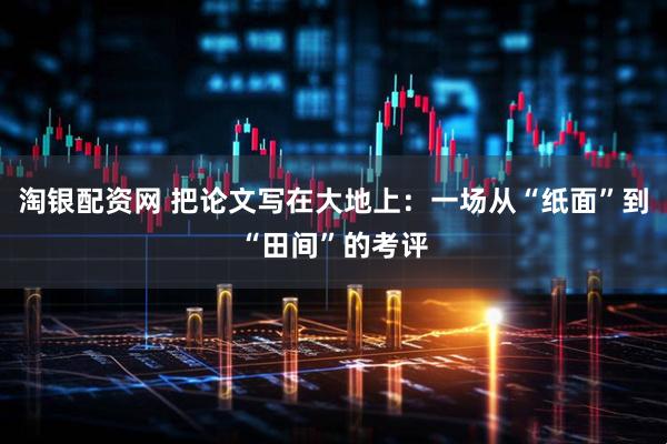 淘银配资网 把论文写在大地上：一场从“纸面”到“田间”的考评
