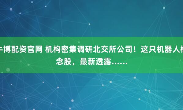 牛博配资官网 机构密集调研北交所公司！这只机器人概念股，最新透露......