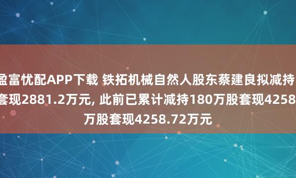 盈富忧配APP下载 铁拓机械自然人股东蔡建良拟减持105万股套现2881.2万元, 此前已累计减持180万股套现4258.72万元