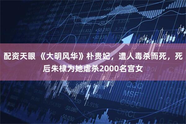 配资天眼 《大明风华》朴贵妃，遭人毒杀而死，死后朱棣为她虐杀2000名宫女