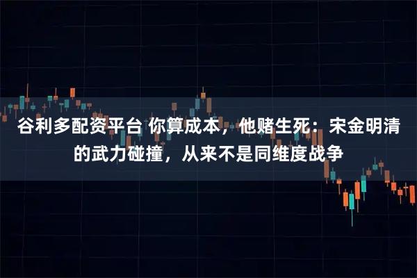 谷利多配资平台 你算成本，他赌生死：宋金明清的武力碰撞，从来不是同维度战争