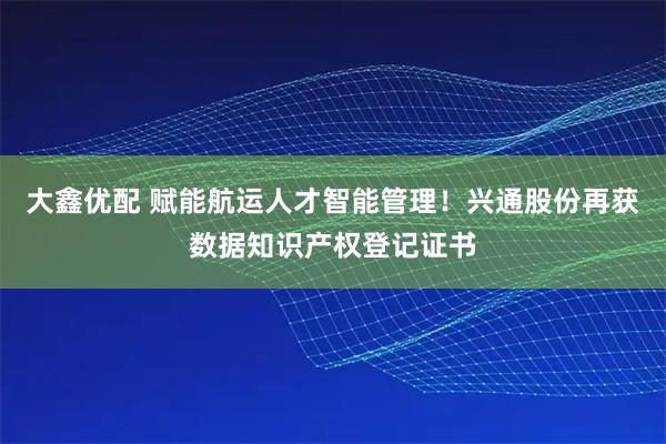 大鑫优配 赋能航运人才智能管理！兴通股份再获数据知识产权登记证书
