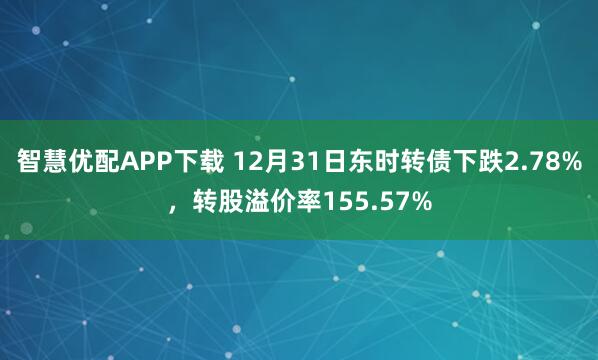 智慧优配APP下载 12月31日东时转债下跌2.78%，转股溢价率155.57%