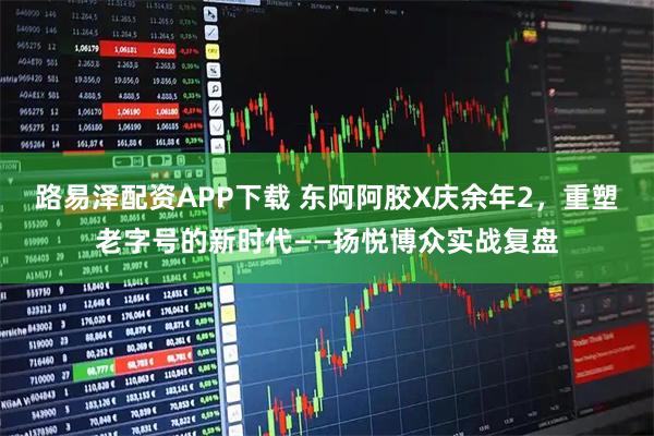 路易泽配资APP下载 东阿阿胶X庆余年2，重塑老字号的新时代——扬悦博众实战复盘
