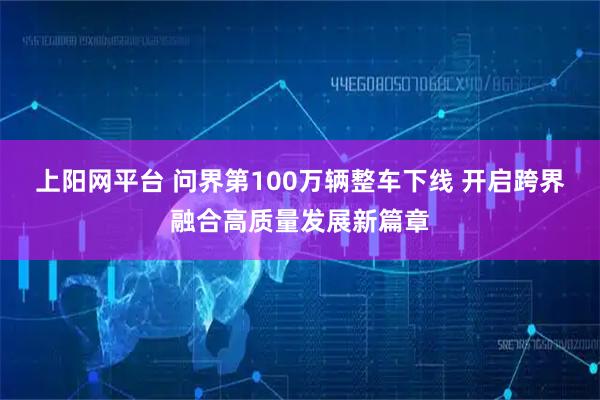 上阳网平台 问界第100万辆整车下线 开启跨界融合高质量发展新篇章