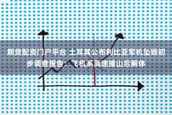 期货配资门户平台 土耳其公布利比亚军机坠毁初步调查报告：飞机系高速撞山后解体
