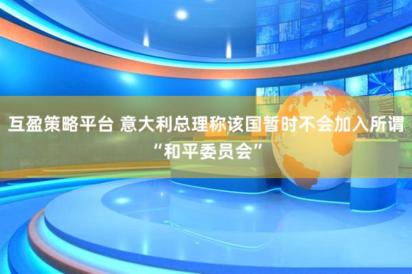 互盈策略平台 意大利总理称该国暂时不会加入所谓“和平委员会”
