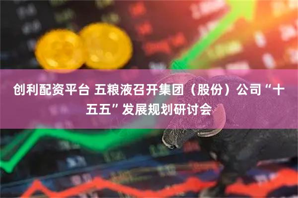 创利配资平台 五粮液召开集团（股份）公司“十五五”发展规划研讨会