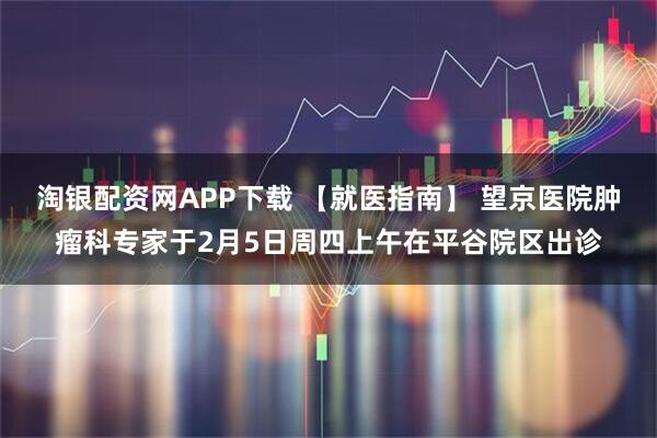 淘银配资网APP下载 【就医指南】 望京医院肿瘤科专家于2月5日周四上午在平谷院区出诊