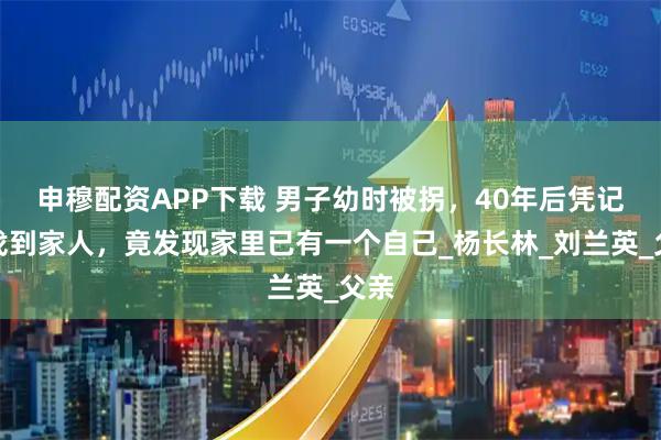 申穆配资APP下载 男子幼时被拐,40年后凭记忆找到家人,竟发现家里已有一个自己_杨长林_刘兰英_父亲