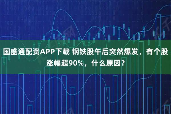 国盛通配资APP下载 钢铁股午后突然爆发，有个股涨幅超90%，什么原因？