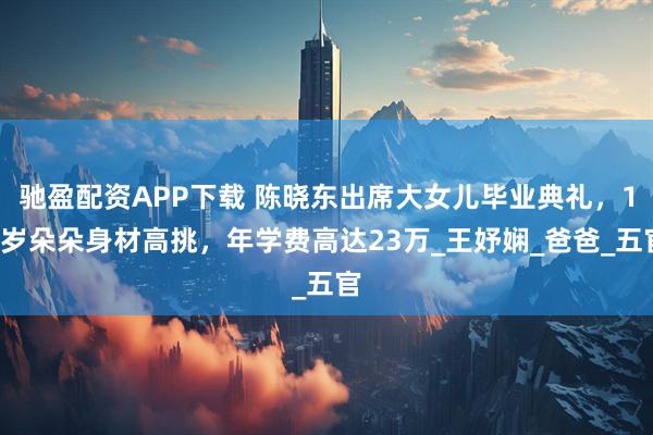 驰盈配资APP下载 陈晓东出席大女儿毕业典礼，11岁朵朵身材高挑，年学费高达23万_王妤娴_爸爸_五官