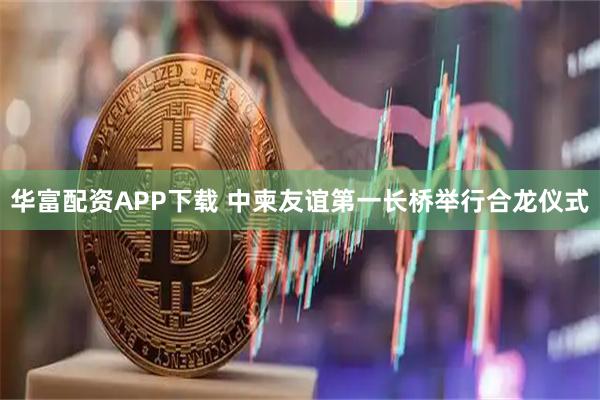华富配资APP下载 中柬友谊第一长桥举行合龙仪式