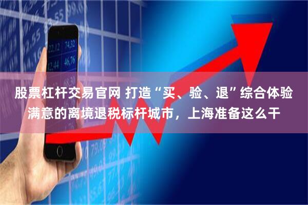 股票杠杆交易官网 打造“买、验、退”综合体验满意的离境退税标杆城市，上海准备这么干