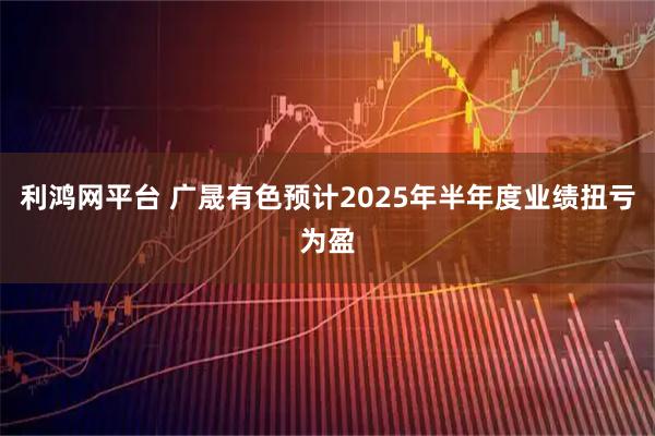 利鸿网平台 广晟有色预计2025年半年度业绩扭亏为盈