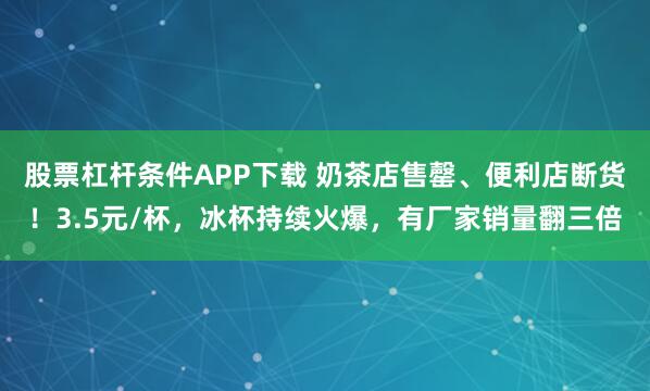 股票杠杆条件APP下载 奶茶店售罄、便利店断货！3.5元/杯，冰杯持续火爆，有厂家销量翻三倍