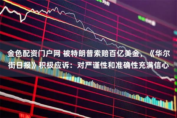 金色配资门户网 被特朗普索赔百亿美金,《华尔街日报》积极应诉:对严谨性和准确性充满信心