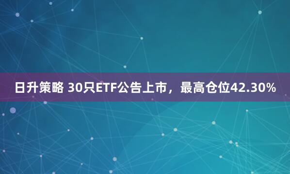 日升策略 30只ETF公告上市,最高仓位42.30%
