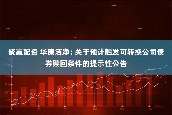 聚赢配资 华康洁净: 关于预计触发可转换公司债券赎回条件的提示性公告