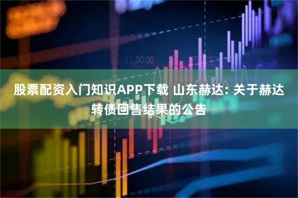股票配资入门知识APP下载 山东赫达: 关于赫达转债回售结果的公告