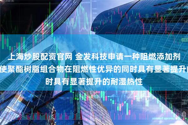 上海炒股配资官网 金发科技申请一种阻燃添加剂相关专利, 使聚酯树脂组合物在阻燃性优异的同时具有显著提升的耐湿热性